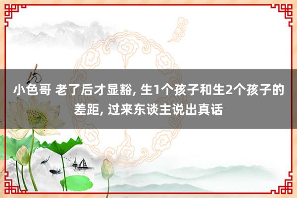 小色哥 老了后才显豁， 生1个孩子和生2个孩子的差距， 过来东谈主说出真话