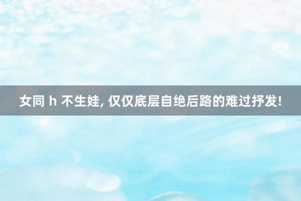 女同 h 不生娃， 仅仅底层自绝后路的难过抒发!