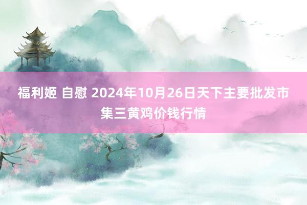 福利姬 自慰 2024年10月26日天下主要批发市集三黄鸡价钱行情