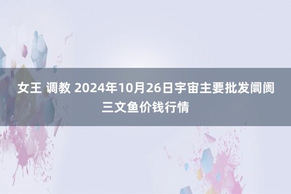 女王 调教 2024年10月26日宇宙主要批发阛阓三文鱼价钱行情