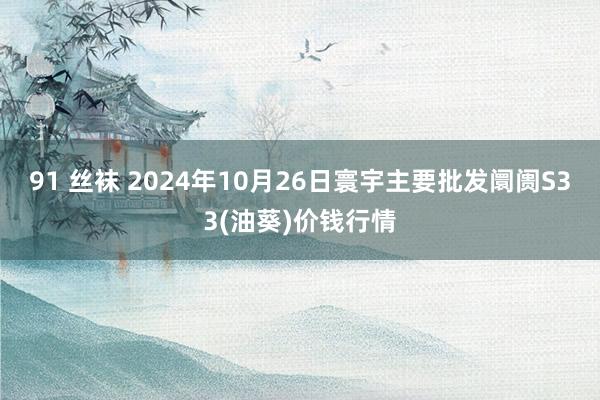 91 丝袜 2024年10月26日寰宇主要批发阛阓S33(油葵)价钱行情