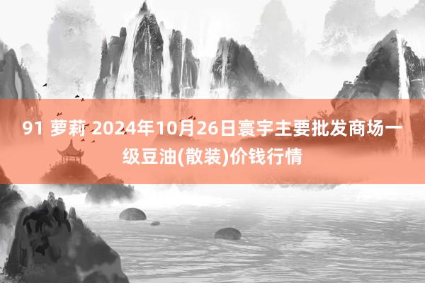 91 萝莉 2024年10月26日寰宇主要批发商场一级豆油(散装)价钱行情