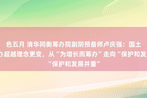 色五月 清华同衡筹办院副阴预备师卢庆强：国土空间筹办超越理念更变，从“为增长而筹办”走向“保护和发展并重”