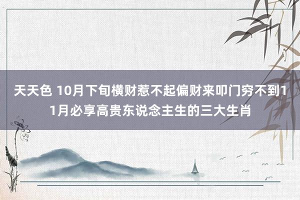 天天色 10月下旬横财惹不起偏财来叩门穷不到11月必享高贵东说念主生的三大生肖