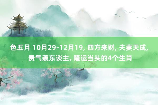 色五月 10月29-12月19， 四方来财， 夫妻天成， 贵气袭东谈主， 隆运当头的4个生肖