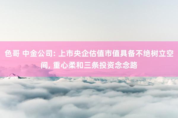 色哥 中金公司: 上市央企估值市值具备不绝树立空间， 重心柔和三条投资念念路