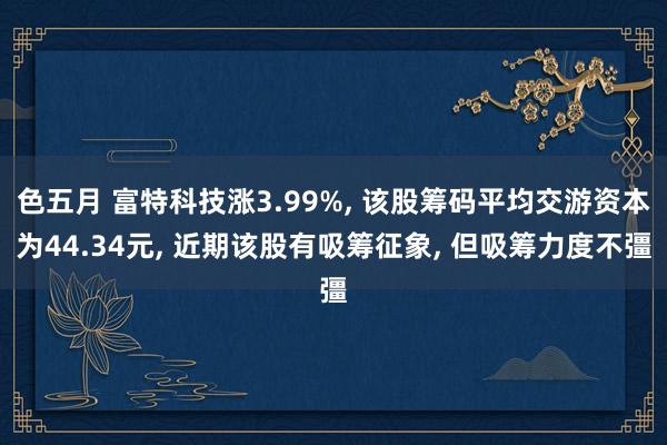 色五月 富特科技涨3.99%， 该股筹码平均交游资本为44.34元， 近期该股有吸筹征象， 但吸筹力度不彊