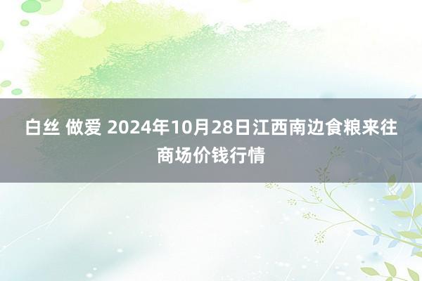 白丝 做爱 2024年10月28日江西南边食粮来往商场价钱行情