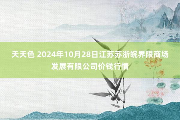 天天色 2024年10月28日江苏苏浙皖界限商场发展有限公司价钱行情