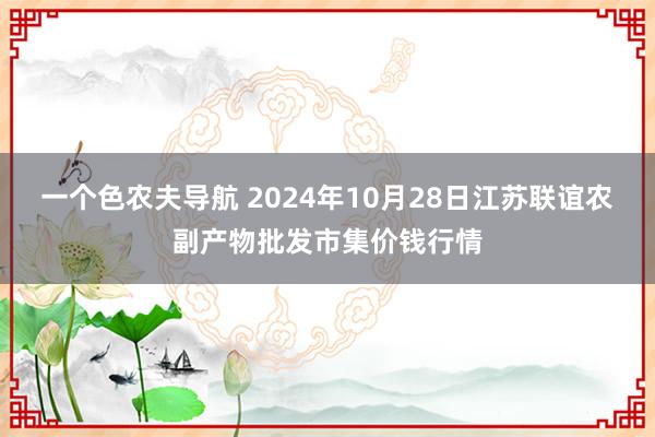 一个色农夫导航 2024年10月28日江苏联谊农副产物批发市集价钱行情