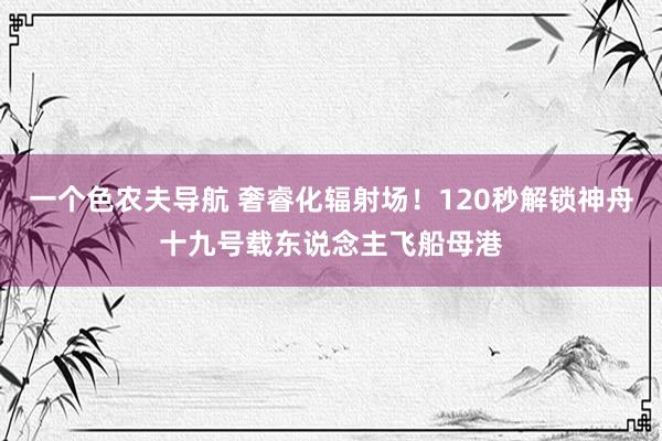 一个色农夫导航 奢睿化辐射场！120秒解锁神舟十九号载东说念主飞船母港