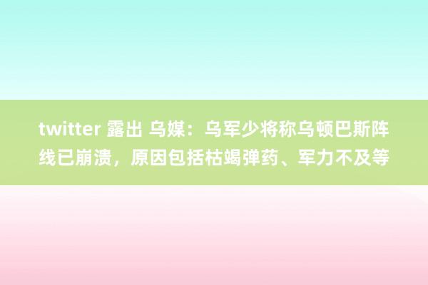 twitter 露出 乌媒：乌军少将称乌顿巴斯阵线已崩溃，原因包括枯竭弹药、军力不及等