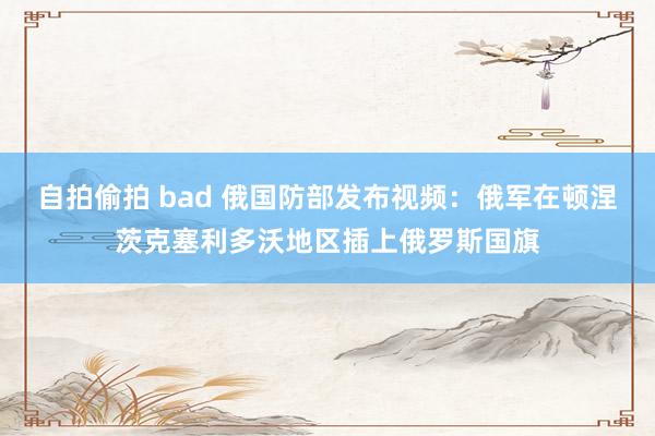 自拍偷拍 bad 俄国防部发布视频：俄军在顿涅茨克塞利多沃地区插上俄罗斯国旗