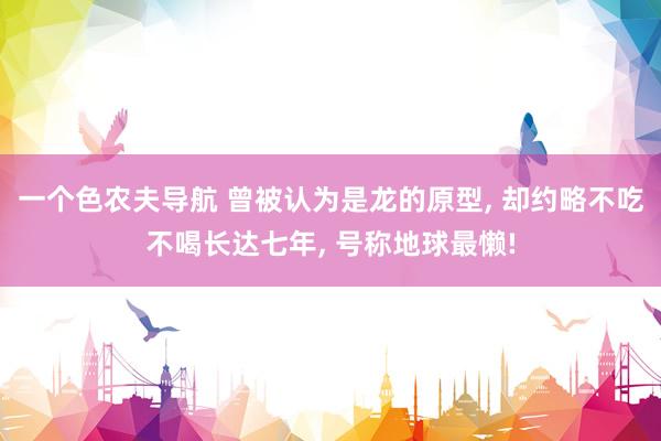 一个色农夫导航 曾被认为是龙的原型， 却约略不吃不喝长达七年， 号称地球最懒!