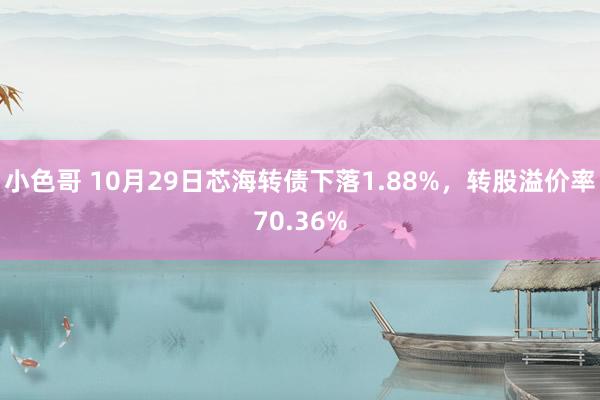 小色哥 10月29日芯海转债下落1.88%，转股溢价率70.36%