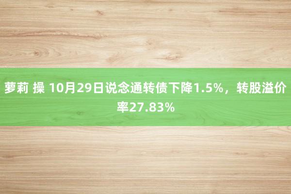 萝莉 操 10月29日说念通转债下降1.5%，转股溢价率27.83%