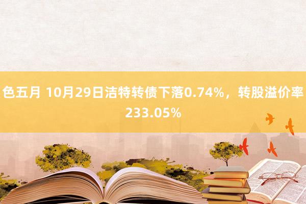 色五月 10月29日洁特转债下落0.74%，转股溢价率233.05%