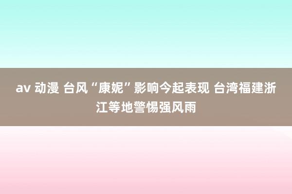 av 动漫 台风“康妮”影响今起表现 台湾福建浙江等地警惕强风雨