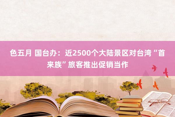 色五月 国台办：近2500个大陆景区对台湾“首来族”旅客推出促销当作