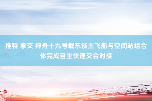 推特 拳交 神舟十九号载东谈主飞船与空间站组合体完成自主快速交会对接