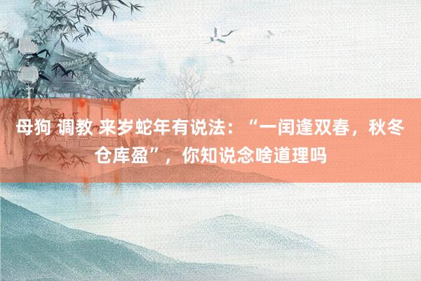 母狗 调教 来岁蛇年有说法：“一闰逢双春，秋冬仓库盈”，你知说念啥道理吗