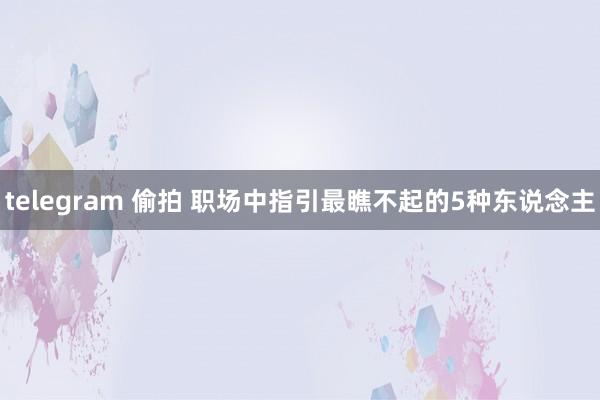 telegram 偷拍 职场中指引最瞧不起的5种东说念主