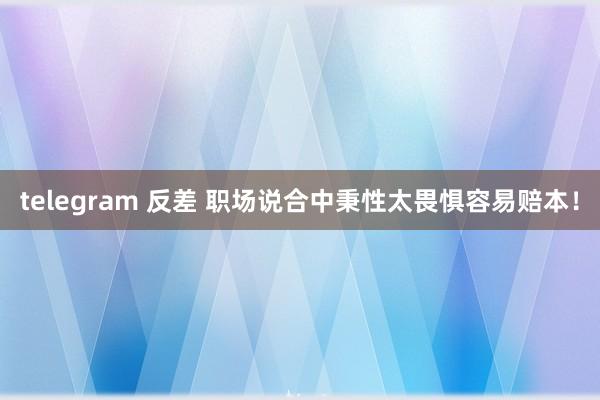 telegram 反差 职场说合中秉性太畏惧容易赔本！