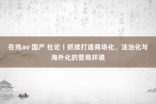 在线av 国产 社论丨抓续打造商场化、法治化与海外化的营商环境