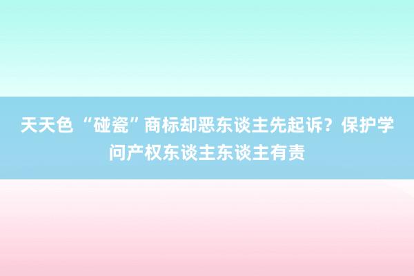 天天色 “碰瓷”商标却恶东谈主先起诉？保护学问产权东谈主东谈主有责