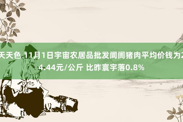 天天色 11月1日宇宙农居品批发阛阓猪肉平均价钱为24.44元/公斤 比昨寰宇落0.8%