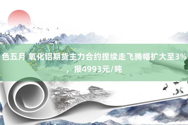 色五月 氧化铝期货主力合约捏续走飞腾幅扩大至3%，报4993元/吨