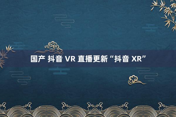 国产 抖音 VR 直播更新“抖音 XR”