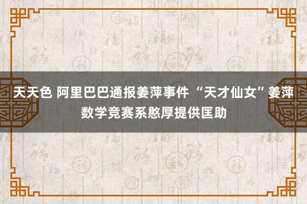 天天色 阿里巴巴通报姜萍事件 “天才仙女”姜萍数学竞赛系憨厚提供匡助