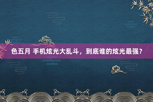 色五月 手机炫光大乱斗，到底谁的炫光最强？