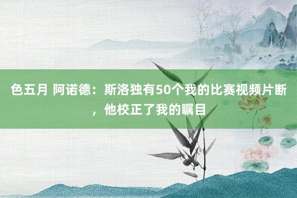 色五月 阿诺德：斯洛独有50个我的比赛视频片断，他校正了我的瞩目