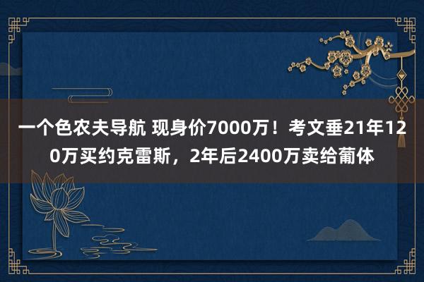 一个色农夫导航 现身价7000万！考文垂21年120万买约克雷斯，2年后2400万卖给葡体