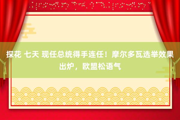 探花 七天 现任总统得手连任！摩尔多瓦选举效果出炉，欧盟松语气