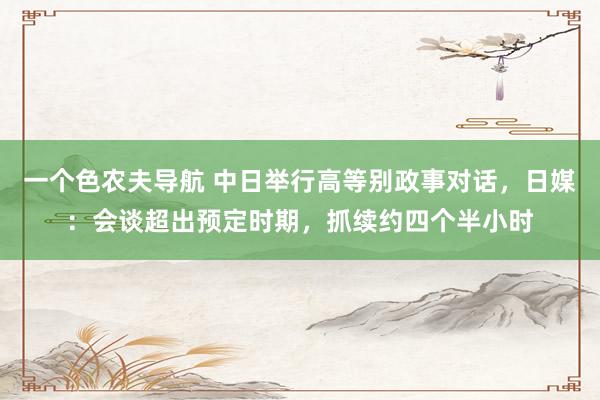 一个色农夫导航 中日举行高等别政事对话，日媒：会谈超出预定时期，抓续约四个半小时