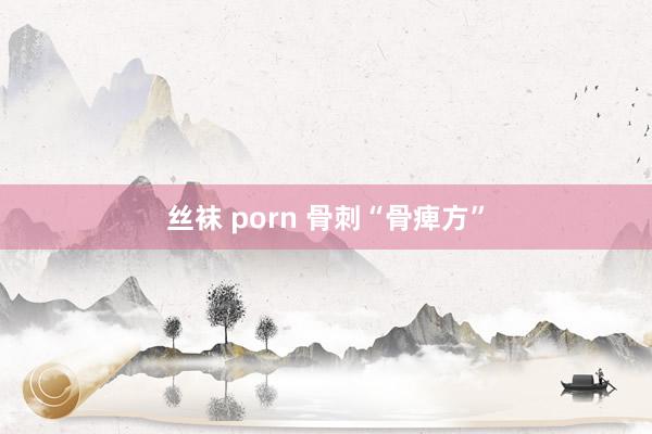 丝袜 porn 骨刺“骨痺方”