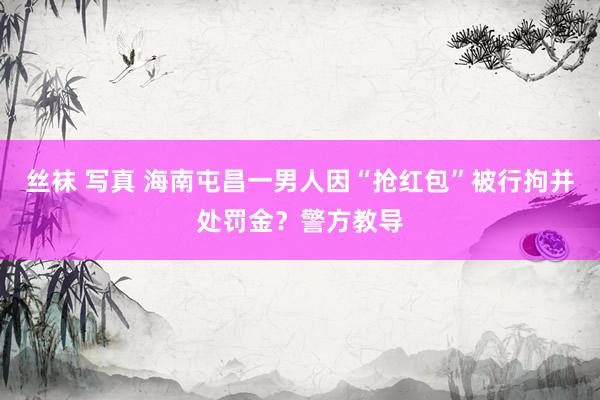 丝袜 写真 海南屯昌一男人因“抢红包”被行拘并处罚金？警方教导