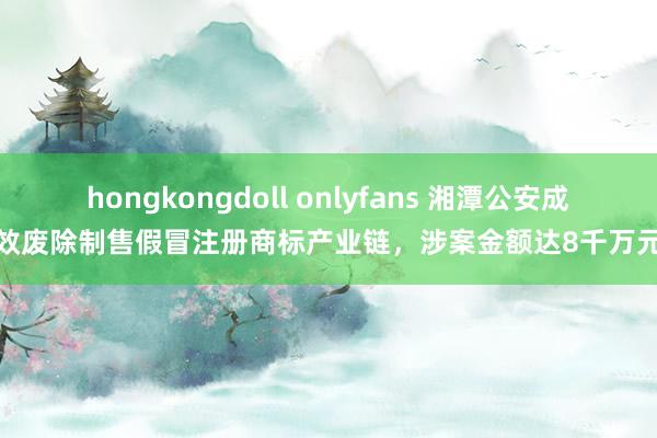 hongkongdoll onlyfans 湘潭公安成效废除制售假冒注册商标产业链，涉案金额达8千万元