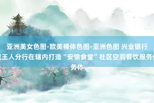 亚洲美女色图-欧美裸体色图-亚洲色图 兴业银行成王人分行在辖内打造“安愉食堂”社区空洞餐饮服务体