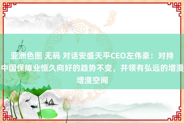 亚洲色图 无码 对话安盛天平CEO左伟豪：对持以为中国保障业恒久向好的趋势不变，并领有弘远的增漫空间