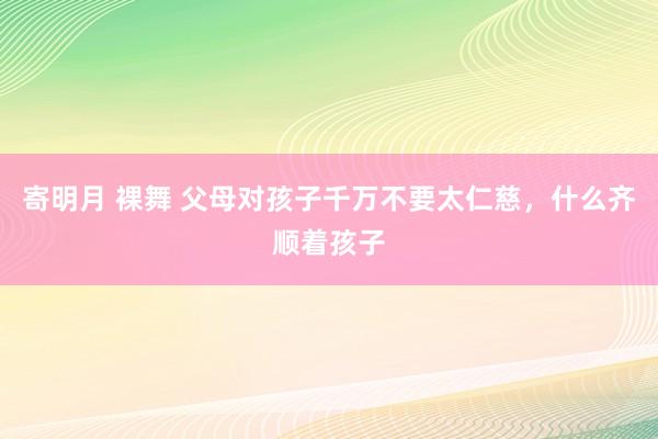 寄明月 裸舞 父母对孩子千万不要太仁慈，什么齐顺着孩子