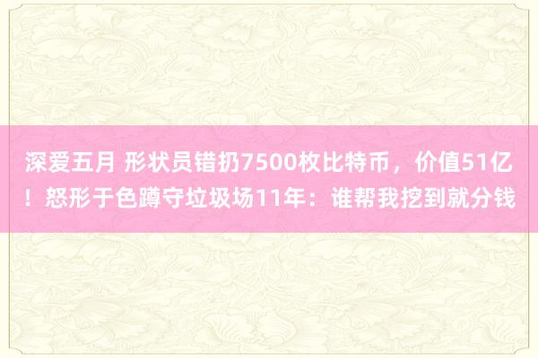 深爱五月 形状员错扔7500枚比特币，价值51亿！怒形于色蹲守垃圾场11年：谁帮我挖到就分钱