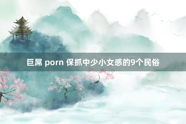 巨屌 porn 保抓中少小女感的9个民俗