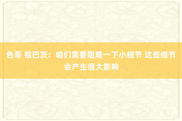 色哥 祖巴茨：咱们需要阻难一下小细节 这些细节会产生很大影响