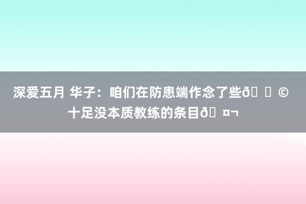 深爱五月 华子：咱们在防患端作念了些💩 十足没本质教练的条目🤬