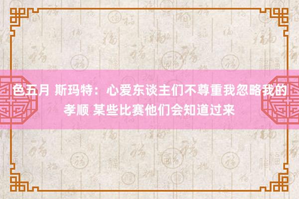 色五月 斯玛特：心爱东谈主们不尊重我忽略我的孝顺 某些比赛他们会知道过来