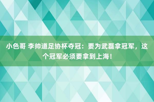 小色哥 李帅道足协杯夺冠：要为武磊拿冠军，这个冠军必须要拿到上海！